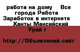 работа на дому  - Все города Работа » Заработок в интернете   . Ханты-Мансийский,Урай г.